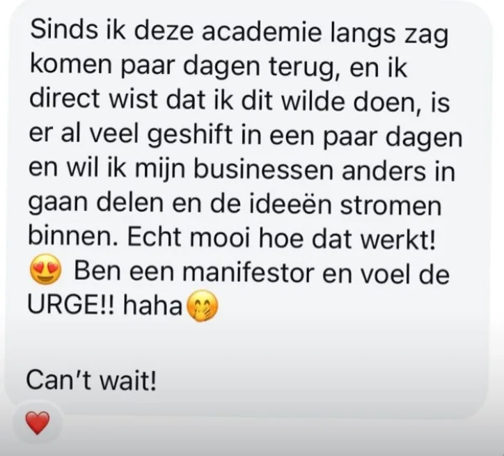 Reactie: "Sinds ik deze academie langs zag komen paar dagen terug, en ik direct wist dat ik dit wilde doen, is er al veel geshift in een paar dagen en wil ik mijn businessen anders in gaan delen en de ideeën stromen binnen. Echt mooi hoe dat werkt! Ben een manifestor en voel de URGE!! haha. Can't wait!"