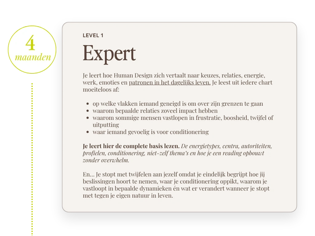 Level 1 Expert, 4 maanden. Je leert hoe Human Design zich vertaalt naar keuzes, relaties, energie, werk, emoties en patronen in het dagelijks leven. Je leest uit iedere chart moeiteloos af: op welke vlakken iemand geneigd is om over zijn grenzen te gaan, waarom bepaalde relaties zoveel impact hebben, waarom sommige mensen vastlopen in frustratie, boosheid, twijfel of uitputting en waar iemand gevoelig is voor conditionering. Je leert hier de complete basis lezen: de energietypes, centra, autoriteiten, profielen, conditionering, niet-zelf thema's en hoe je een reading opbouwt zonder overwhelm. En... je stopt met twijfelen aan jezelf omdat je eindelijk begrijpt hoe jij beslissingen hoort te nemen, waar je conditionering oppikt, waarom je vastloopt in bepaalde dynamieken en wat er verandert wanneer je stopt met tegen je eigen natuur in leven.